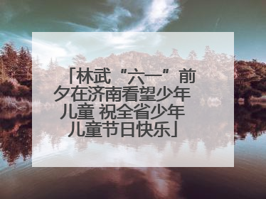林武“六一”前夕在济南看望少年儿童 祝全省少年儿童节日快乐