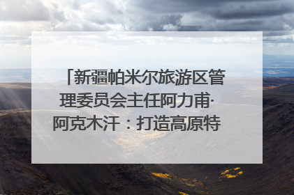 新疆帕米尔旅游区管理委员会主任阿力甫·阿克木汗：打造高原特色文旅品牌 推动县域旅游高质量发展｜第七届全国县域旅游研究成果发布系列活动
