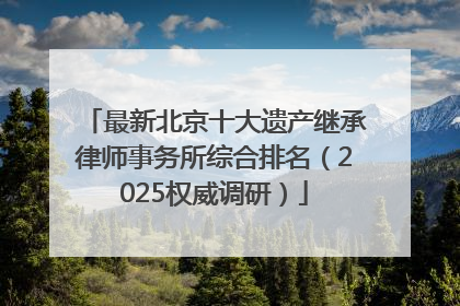 最新北京十大遗产继承律师事务所综合排名（2025权威调研）