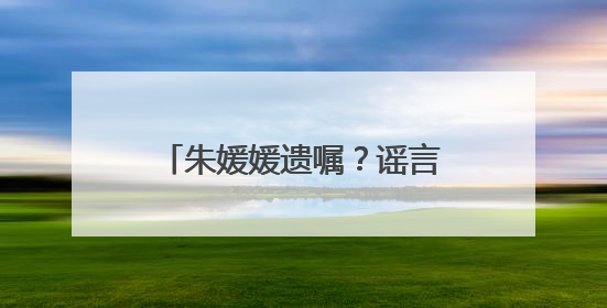 朱媛媛遗嘱？谣言！请不要再胡编乱造，消费逝者！