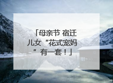 母亲节 宿迁儿女“花式宠妈”有一套！