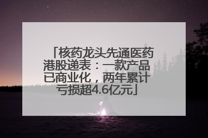 核药龙头先通医药港股递表：一款产品已商业化，两年累计亏损超4.6亿元