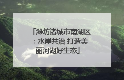 潍坊诸城市南湖区：水岸共治 打造美丽河湖好生态