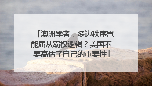 澳洲学者：多边秩序岂能屈从霸权逻辑？美国不要高估了自己的重要性