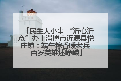 民生大小事 “沂心沂意”办丨淄博市沂源县悦庄镇：端午粽香暖老兵 百岁英雄述峥嵘