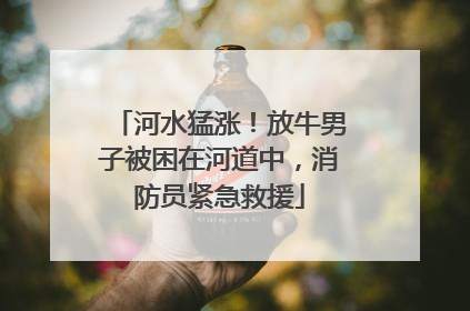 河水猛涨！放牛男子被困在河道中，消防员紧急救援
