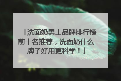 洗面奶男士品牌排行榜前十名推荐，洗面奶什么牌子好用更科学！