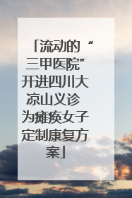 流动的“三甲医院”开进四川大凉山义诊 为瘫痪女子定制康复方案