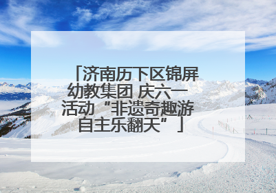 济南历下区锦屏幼教集团 庆六一活动“非遗奇趣游 自主乐翻天”