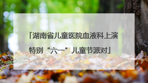 湖南省儿童医院血液科上演特别“六一”儿童节派对