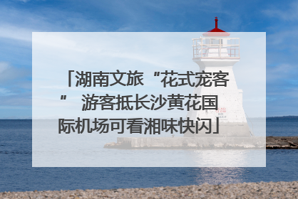 湖南文旅“花式宠客” 游客抵长沙黄花国际机场可看湘味快闪