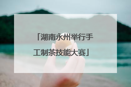 湖南永州举行手工制茶技能大赛