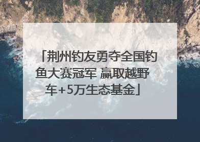 荆州钓友勇夺全国钓鱼大赛冠军 赢取越野车+5万生态基金