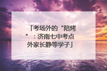 考场外的“陪烤”：济南七中考点外家长静等学子