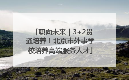 职向未来｜3+2贯通培养！北京市外事学校培养高端服务人才