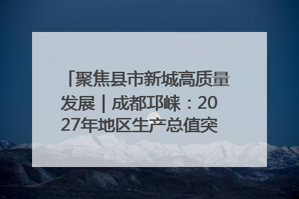 聚焦县市新城高质量发展｜成都邛崃：2027年地区生产总值突破550亿元、建成五百亿级园区