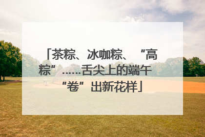 茶粽、冰咖粽、“高粽”……舌尖上的端午“卷”出新花样