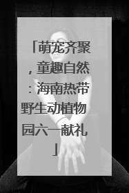 萌宠齐聚，童趣自然：海南热带野生动植物园六一献礼
