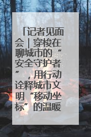 记者见面会｜穿梭在聊城市的“安全守护者”，用行动诠释城市文明“移动坐标”的温暖力量