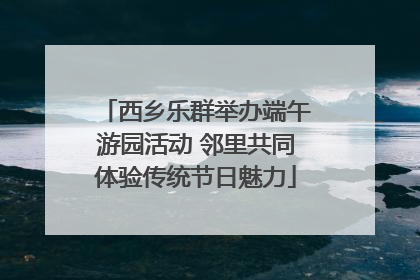 西乡乐群举办端午游园活动 邻里共同体验传统节日魅力