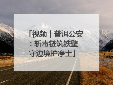 视频｜普洱公安：斩毒链筑铁壁 守边境护净土