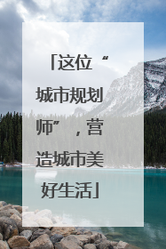 这位“城市规划师”，营造城市美好生活