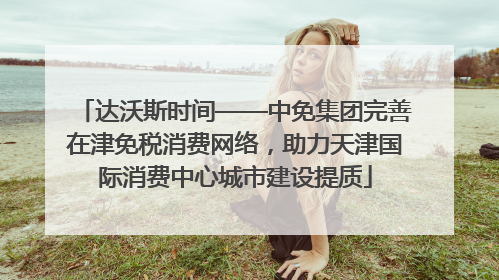 达沃斯时间——中免集团完善在津免税消费网络，助力天津国际消费中心城市建设提质