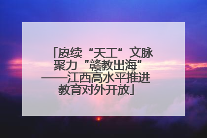 赓续“天工”文脉 聚力“赣教出海”——江西高水平推进教育对外开放