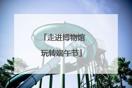 走进博物馆 玩转端午节