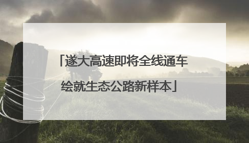 遂大高速即将全线通车 绘就生态公路新样本