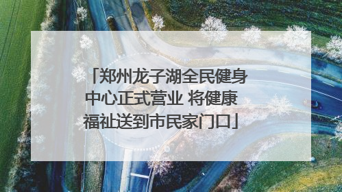 郑州龙子湖全民健身中心正式营业 将健康福祉送到市民家门口