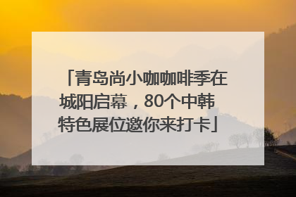 青岛尚小咖咖啡季在城阳启幕，80个中韩特色展位邀你来打卡