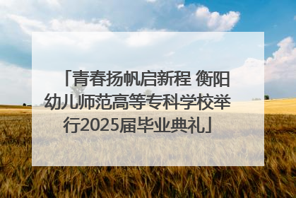 青春扬帆启新程 衡阳幼儿师范高等专科学校举行2025届毕业典礼