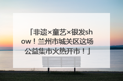 非遗×童艺×银发show！兰州市城关区这场公益集市火热开市！