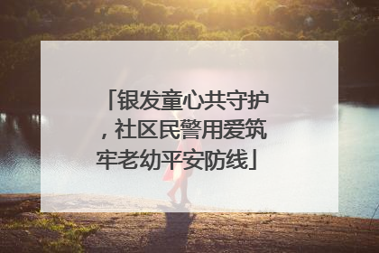 银发童心共守护，社区民警用爱筑牢老幼平安防线