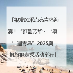 银发风采点亮青岛海滨！“雅韵芳华・‘旗’遇青岛”2025奥帆旗袍走秀活动举行