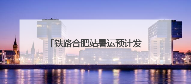 铁路合肥站暑运预计发送旅客1150万人