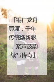 铜仁龙舟竞渡：千年传统焕新彩，桨声鼓韵续写传奇