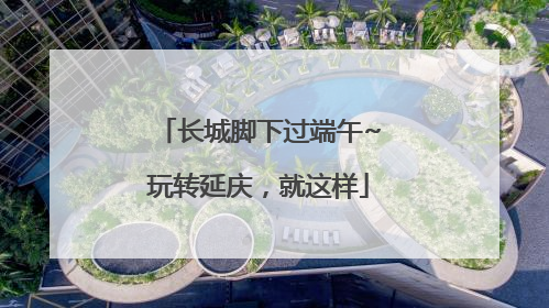 长城脚下过端午~玩转延庆，就这样