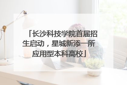 长沙科技学院首届招生启动，星城新添一所应用型本科高校
