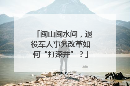 闽山闽水间，退役军人事务改革如何“打深井”？