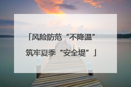 风险防范“不降温” 筑牢夏季“安全堤”