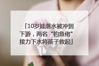 10岁娃落水被冲到下游，两名“钓鱼佬”接力下水将孩子救起