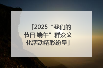 2025“我们的节日·端午”群众文化活动精彩纷呈