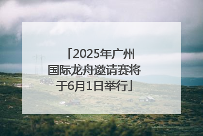 2025年广州国际龙舟邀请赛将于6月1日举行