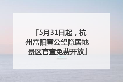 5月31日起，杭州富阳黄公望隐居地景区官宣免费开放